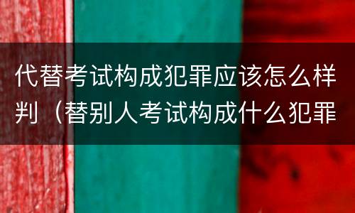 代替考试构成犯罪应该怎么样判（替别人考试构成什么犯罪）