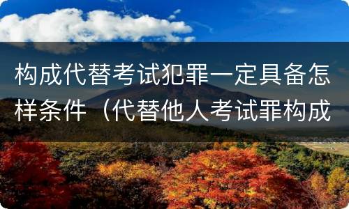构成代替考试犯罪一定具备怎样条件（代替他人考试罪构成要件有何规定）
