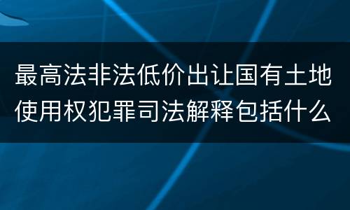 最高法非法低价出让国有土地使用权犯罪司法解释包括什么重要规定