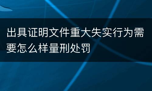 出具证明文件重大失实行为需要怎么样量刑处罚