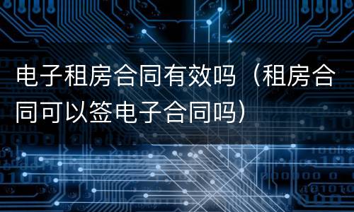 电子租房合同有效吗（租房合同可以签电子合同吗）
