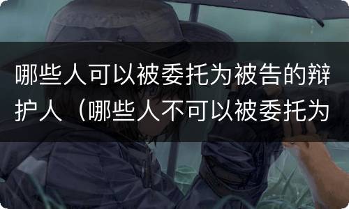 哪些人可以被委托为被告的辩护人（哪些人不可以被委托为辩护人）
