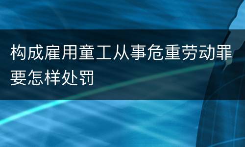 构成雇用童工从事危重劳动罪要怎样处罚