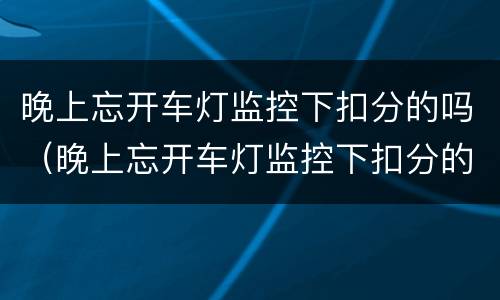 晚上忘开车灯监控下扣分的吗（晚上忘开车灯监控下扣分的吗有有过这种行为）