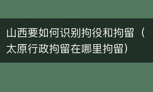 山西要如何识别拘役和拘留（太原行政拘留在哪里拘留）