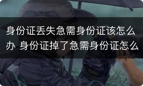 身份证丢失急需身份证该怎么办 身份证掉了急需身份证怎么办