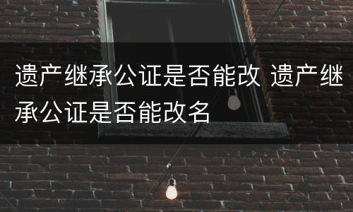 遗产继承公证是否能改 遗产继承公证是否能改名