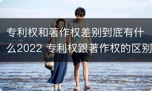 专利权和著作权差别到底有什么2022 专利权跟著作权的区别