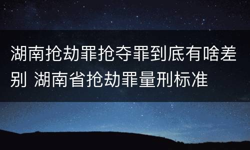 湖南抢劫罪抢夺罪到底有啥差别 湖南省抢劫罪量刑标准