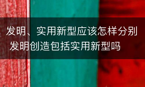 发明、实用新型应该怎样分别 发明创造包括实用新型吗