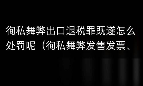 徇私舞弊出口退税罪既遂怎么处罚呢（徇私舞弊发售发票、抵扣税款、出口退税罪）
