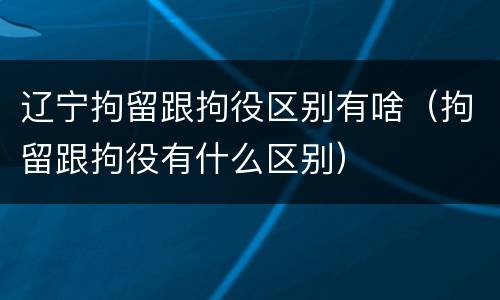 辽宁拘留跟拘役区别有啥（拘留跟拘役有什么区别）