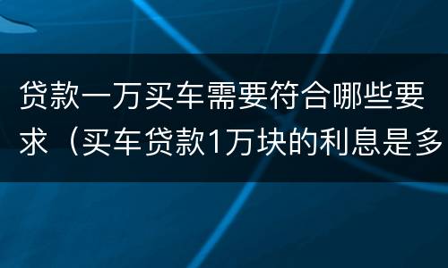 贷款一万买车需要符合哪些要求（买车贷款1万块的利息是多少）