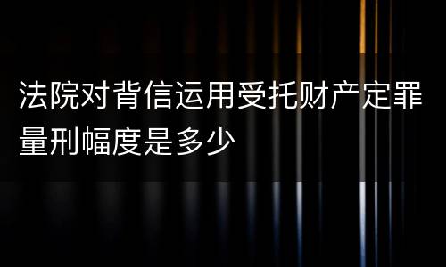 法院对背信运用受托财产定罪量刑幅度是多少
