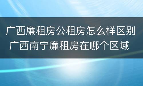 广西廉租房公租房怎么样区别 广西南宁廉租房在哪个区域