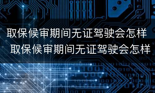 取保候审期间无证驾驶会怎样 取保候审期间无证驾驶会怎样呢