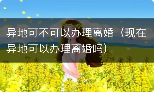 异地可不可以办理离婚（现在异地可以办理离婚吗）