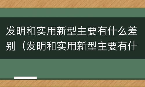 发明和实用新型主要有什么差别（发明和实用新型主要有什么差别英语）