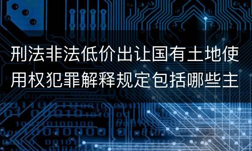 刑法非法低价出让国有土地使用权犯罪解释规定包括哪些主要内容