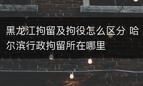 黑龙江拘留及拘役怎么区分 哈尔滨行政拘留所在哪里