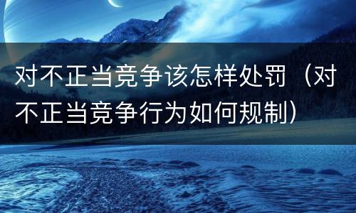 对不正当竞争该怎样处罚（对不正当竞争行为如何规制）