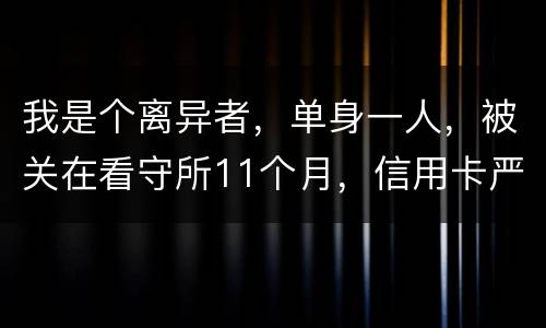 我是个离异者，单身一人，被关在看守所11个月，信用卡严重逾期，要怎么处理