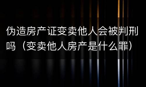 伪造房产证变卖他人会被判刑吗（变卖他人房产是什么罪）