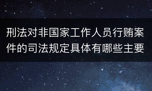 刑法对非国家工作人员行贿案件的司法规定具体有哪些主要内容