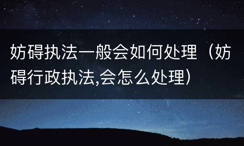 妨碍执法一般会如何处理（妨碍行政执法,会怎么处理）
