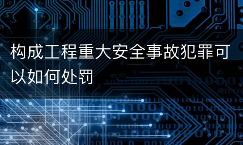 构成工程重大安全事故犯罪可以如何处罚