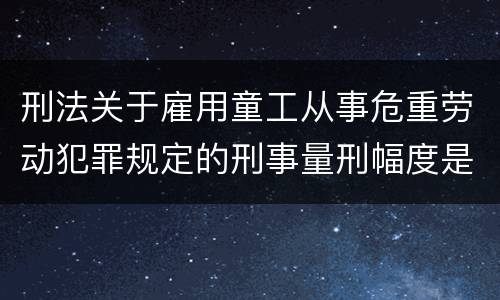 刑法关于雇用童工从事危重劳动犯罪规定的刑事量刑幅度是怎样的