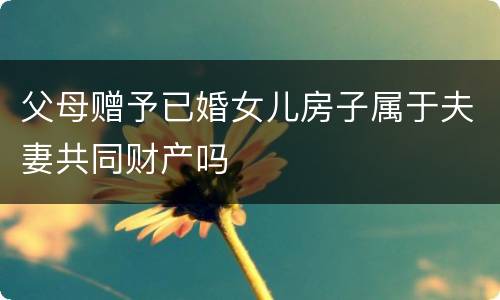 父母赠予已婚女儿房子属于夫妻共同财产吗