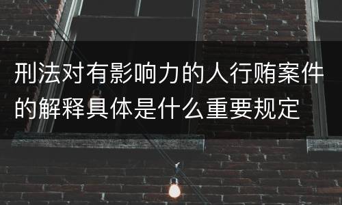 刑法对有影响力的人行贿案件的解释具体是什么重要规定