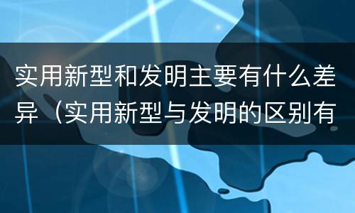 实用新型和发明主要有什么差异（实用新型与发明的区别有哪些）