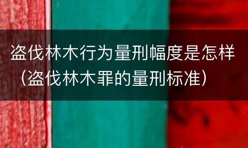 盗伐林木行为量刑幅度是怎样（盗伐林木罪的量刑标准）