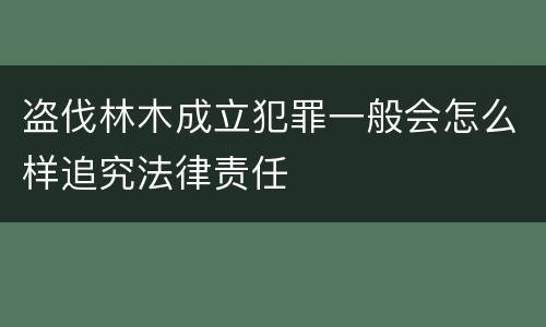 盗伐林木成立犯罪一般会怎么样追究法律责任