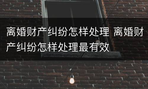 离婚财产纠纷怎样处理 离婚财产纠纷怎样处理最有效