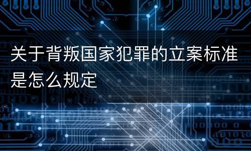 关于背叛国家犯罪的立案标准是怎么规定