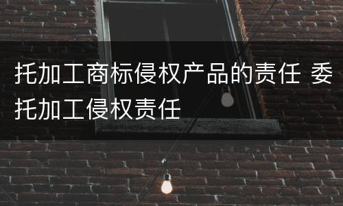 托加工商标侵权产品的责任 委托加工侵权责任
