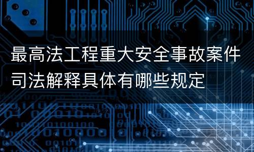 最高法工程重大安全事故案件司法解释具体有哪些规定