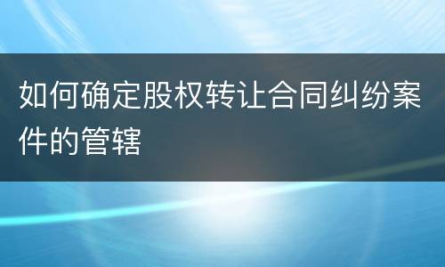 如何确定股权转让合同纠纷案件的管辖