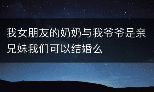 我女朋友的奶奶与我爷爷是亲兄妹我们可以结婚么