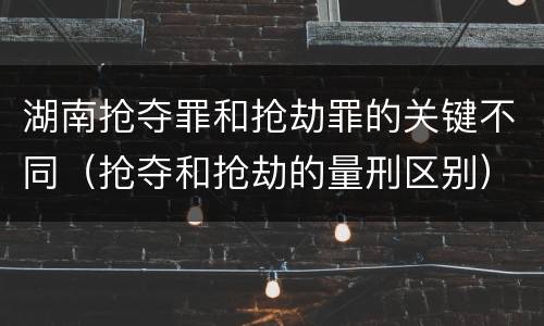 湖南抢夺罪和抢劫罪的关键不同（抢夺和抢劫的量刑区别）