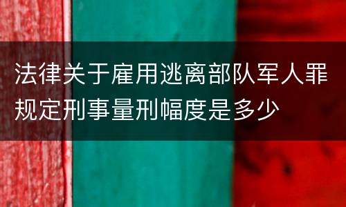 法律关于雇用逃离部队军人罪规定刑事量刑幅度是多少