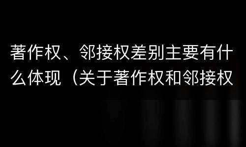 著作权、邻接权差别主要有什么体现（关于著作权和邻接权表述正确的是）