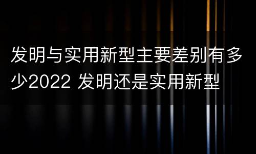 发明与实用新型主要差别有多少2022 发明还是实用新型
