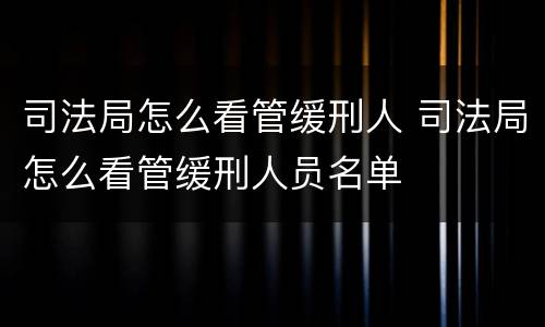 司法局怎么看管缓刑人 司法局怎么看管缓刑人员名单