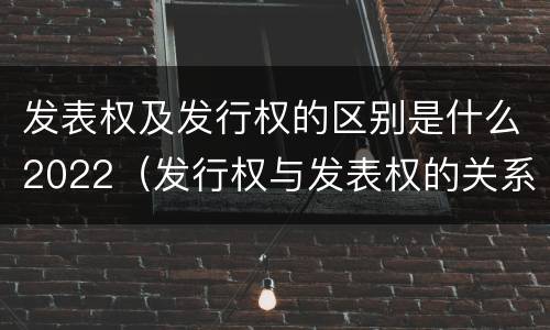 发表权及发行权的区别是什么2022（发行权与发表权的关系）