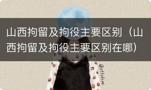 山西拘留及拘役主要区别（山西拘留及拘役主要区别在哪）