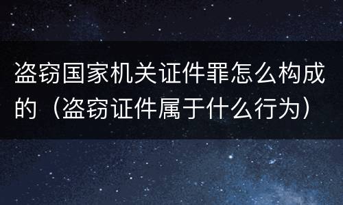 盗窃国家机关证件罪怎么构成的（盗窃证件属于什么行为）